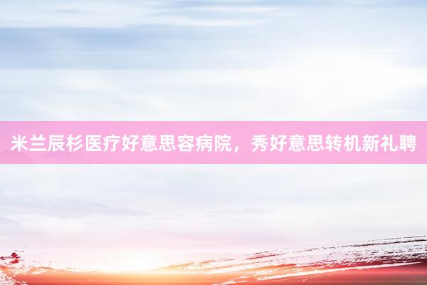 米兰辰杉医疗好意思容病院，秀好意思转机新礼聘