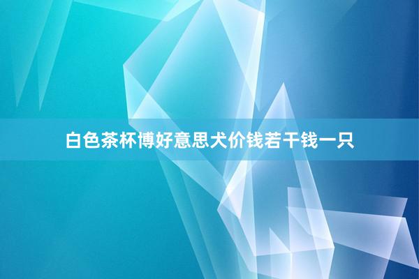 白色茶杯博好意思犬价钱若干钱一只