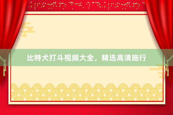比特犬打斗视频大全,精选高清施行